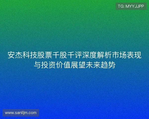 安杰科技股票千股千评深度解析市场表现与投资价值展望未来趋势 安杰科技股票千股千评深度解析市场表现与投资价值展望未来趋势